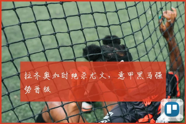 拉齐奥加时绝杀尤文，意甲黑马强势晋级