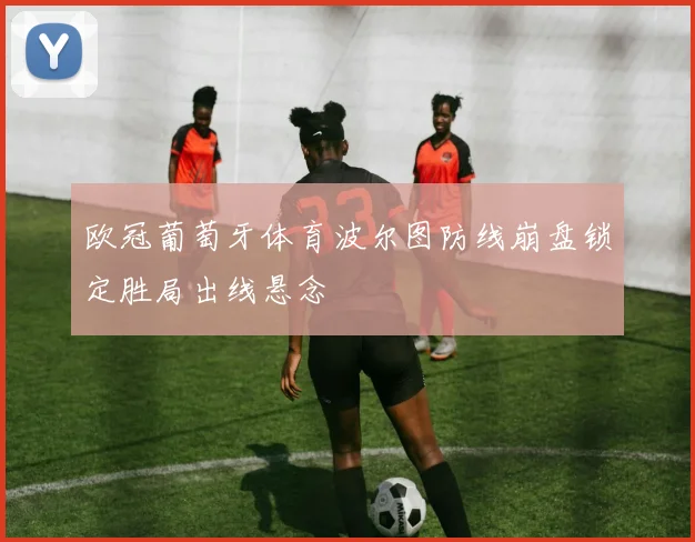 欧冠葡萄牙体育波尔图防线崩盘锁定胜局出线悬念