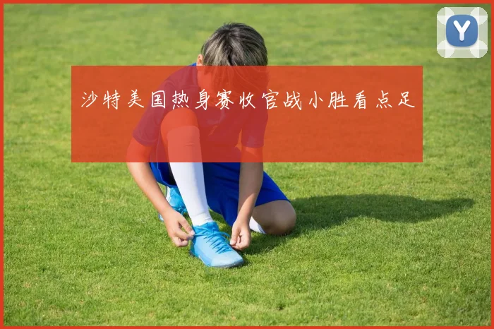 沙特美国热身赛收官战小胜看点足