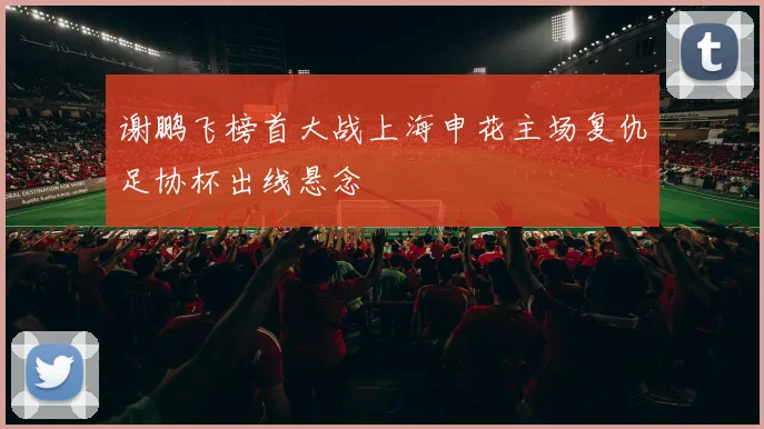 谢鹏飞榜首大战上海申花主场复仇足协杯出线悬念