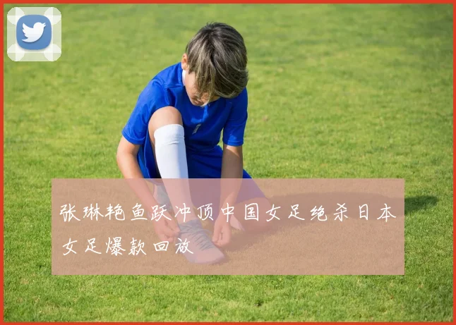 张琳艳鱼跃冲顶中国女足绝杀日本女足爆款回放