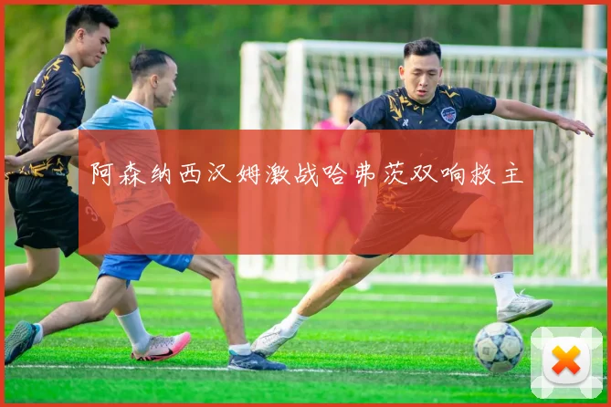阿森纳西汉姆激战哈弗茨双响救主