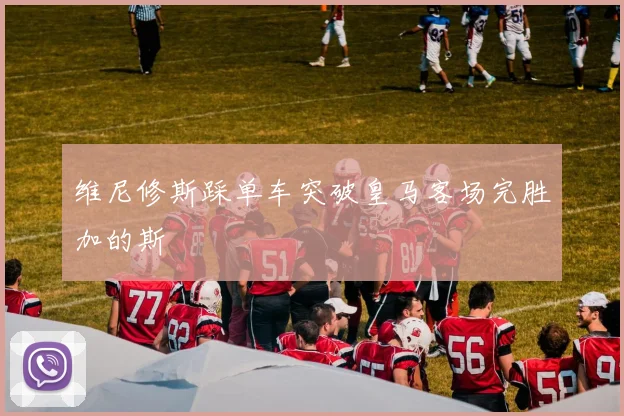 维尼修斯踩单车突破皇马客场完胜加的斯
