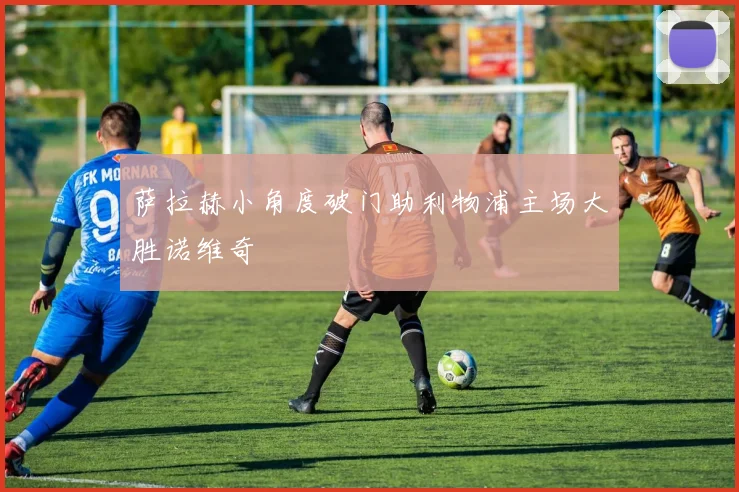 萨拉赫小角度破门助利物浦主场大胜诺维奇
