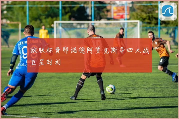 欧联杯费耶诺德阿贾克斯争四大战巨星时刻