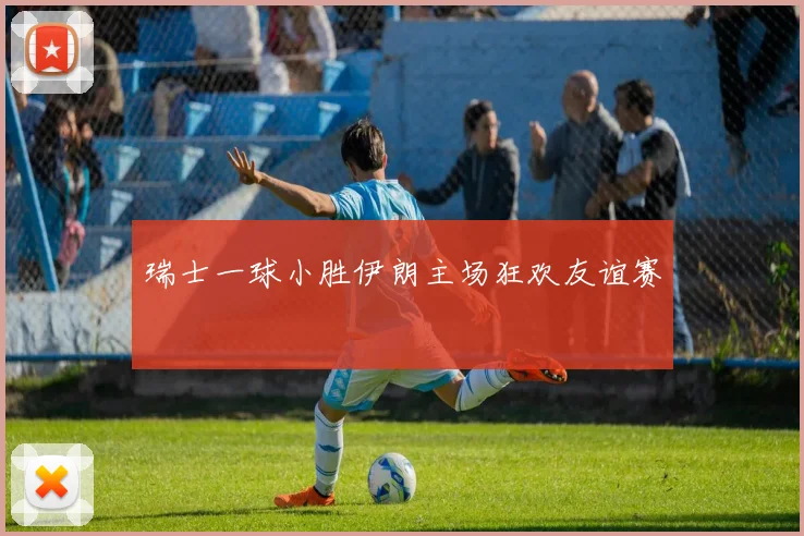 瑞士一球小胜伊朗主场狂欢友谊赛
