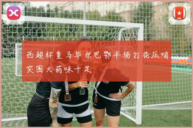 西超杯皇马毕尔巴鄂半场打花压哨突围火药味十足
