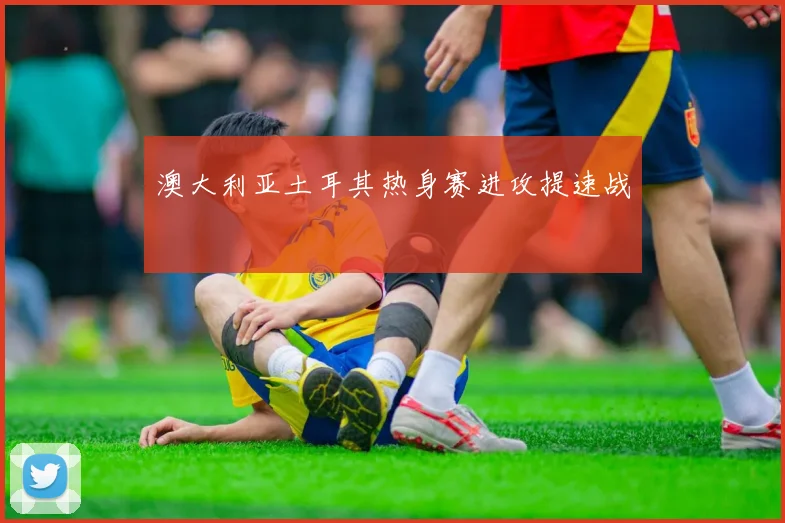 澳大利亚土耳其热身赛进攻提速战