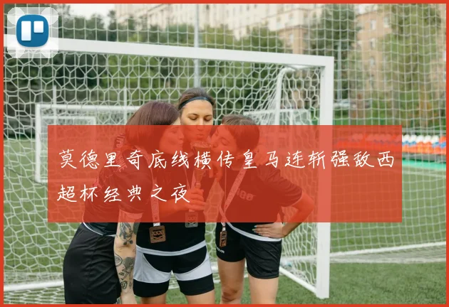 莫德里奇底线横传皇马连斩强敌西超杯经典之夜