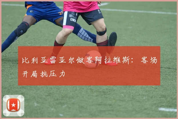 比利亚雷亚尔做客阿拉维斯：客场开局抗压力