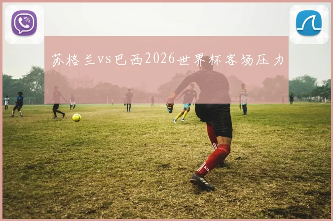 苏格兰vs巴西2026世界杯客场压力