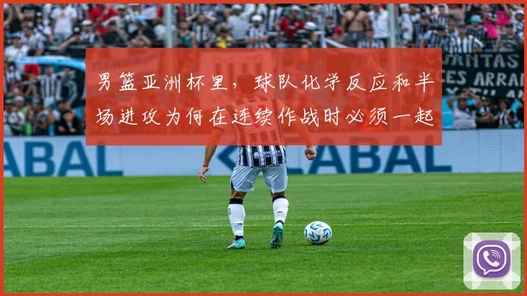 男篮亚洲杯里，球队化学反应和半场进攻为何在连续作战时必须一起考虑