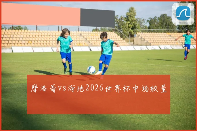 摩洛哥vs海地2026世界杯中场较量