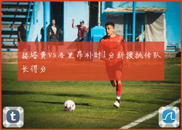 赫塔费vs洛里昂补时1分新援挑传队长得分